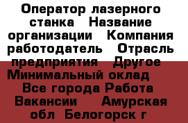 Оператор лазерного станка › Название организации ­ Компания-работодатель › Отрасль предприятия ­ Другое › Минимальный оклад ­ 1 - Все города Работа » Вакансии   . Амурская обл.,Белогорск г.